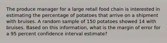 The produce manager for a large retail food chain is interested in estimating the percentage of potatoes that arrive on a shipment with bruises. A random sample of 150 potatoes showed 14 with bruises. Based on this information, what is the margin of error for a 95 percent confidence interval estimate?