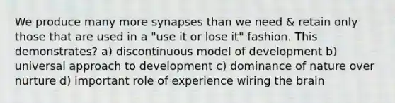 We produce many more synapses than we need & retain only those that are used in a "use it or lose it" fashion. This demonstrates? a) discontinuous model of development b) universal approach to development c) dominance of nature over nurture d) important role of experience wiring the brain