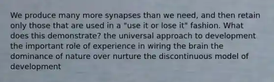 We produce many more synapses than we need, and then retain only those that are used in a "use it or lose it" fashion. What does this demonstrate? the universal approach to development the important role of experience in wiring <a href='https://www.questionai.com/knowledge/kLMtJeqKp6-the-brain' class='anchor-knowledge'>the brain</a> the dominance of nature over nurture the discontinuous model of development