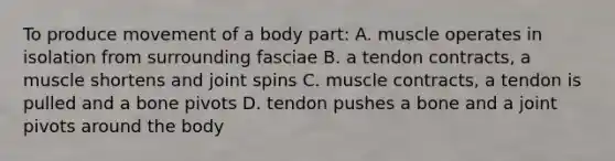 To produce movement of a body part: A. muscle operates in isolation from surrounding fasciae B. a tendon contracts, a muscle shortens and joint spins C. muscle contracts, a tendon is pulled and a bone pivots D. tendon pushes a bone and a joint pivots around the body