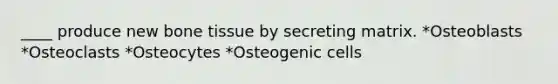 ____ produce new bone tissue by secreting matrix. *Osteoblasts *Osteoclasts *Osteocytes *Osteogenic cells