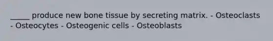 _____ produce new bone tissue by secreting matrix. - Osteoclasts - Osteocytes - Osteogenic cells - Osteoblasts