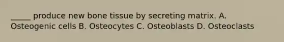 _____ produce new bone tissue by secreting matrix. A. Osteogenic cells B. Osteocytes C. Osteoblasts D. Osteoclasts