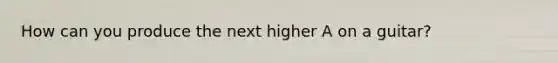 How can you produce the next higher A on a guitar?