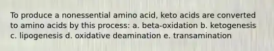 To produce a nonessential amino acid, keto acids are converted to amino acids by this process: a. beta-oxidation b. ketogenesis c. lipogenesis d. oxidative deamination e. transamination