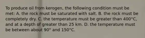 To produce oil from kerogen, the following condition must be met: A. the rock must be saturated with salt. B. the rock must be completely dry. C. the temperature must be greater than 400°C, and at a depth of greater than 25 km. D. the temperature must be between about 90° and 150°C.