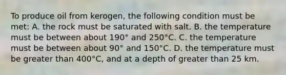 To produce oil from kerogen, the following condition must be met: A. the rock must be saturated with salt. B. the temperature must be between about 190° and 250°C. C. the temperature must be between about 90° and 150°C. D. the temperature must be greater than 400°C, and at a depth of greater than 25 km.