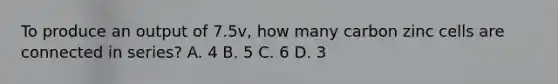 To produce an output of 7.5v, how many carbon zinc cells are connected in series? A. 4 B. 5 C. 6 D. 3