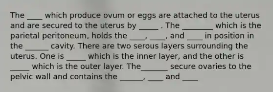 The ____ which produce ovum or eggs are attached to the uterus and are secured to the uterus by _____ . The ________ which is the parietal peritoneum, holds the ____, ____, and ____ in position in the ______ cavity. There are two serous layers surrounding the uterus. One is _____ which is the inner layer, and the other is _____ which is the outer layer. The_______ secure ovaries to the pelvic wall and contains the ______, ____ and ____