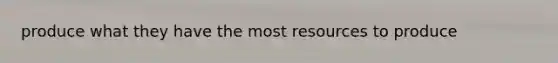 produce what they have the most resources to produce