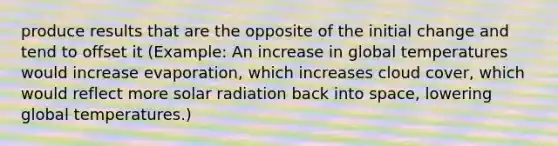 produce results that are the opposite of the initial change and tend to offset it (Example: An increase in global temperatures would increase evaporation, which increases cloud cover, which would reflect more solar radiation back into space, lowering global temperatures.)