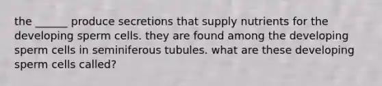 the ______ produce secretions that supply nutrients for the developing sperm cells. they are found among the developing sperm cells in seminiferous tubules. what are these developing sperm cells called?