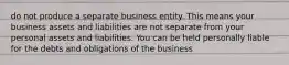 do not produce a separate business entity. This means your business assets and liabilities are not separate from your personal assets and liabilities. You can be held personally liable for the debts and obligations of the business