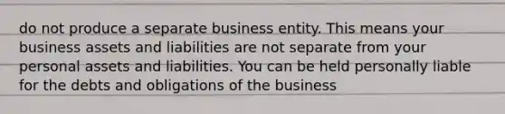 do not produce a separate business entity. This means your business assets and liabilities are not separate from your personal assets and liabilities. You can be held personally liable for the debts and obligations of the business