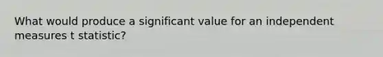 What would produce a significant value for an independent measures t statistic?