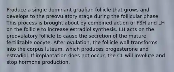 Produce a single dominant graafian follicle that grows and develops to the preovulatory stage during the follicular phase. This process is brought about by combined action of FSH and LH on the follicle to increase estradiol synthesis. LH acts on the preovulatory follicle to cause the secretion of the mature fertilizable oocyte. After ovulation, the follicle wall transforms into the corpus luteum, which produces progesterone and estradiol. If implantation does not occur, the CL will involute and stop hormone production.