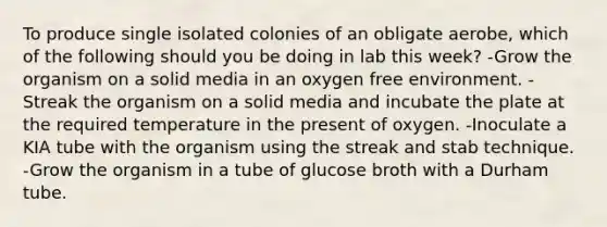 To produce single isolated colonies of an obligate aerobe, which of the following should you be doing in lab this week? -Grow the organism on a solid media in an oxygen free environment. -Streak the organism on a solid media and incubate the plate at the required temperature in the present of oxygen. -Inoculate a KIA tube with the organism using the streak and stab technique. -Grow the organism in a tube of glucose broth with a Durham tube.