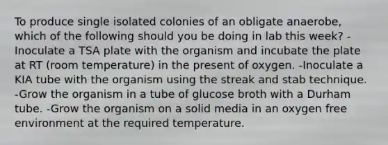 To produce single isolated colonies of an obligate anaerobe, which of the following should you be doing in lab this week? -Inoculate a TSA plate with the organism and incubate the plate at RT (room temperature) in the present of oxygen. -Inoculate a KIA tube with the organism using the streak and stab technique. -Grow the organism in a tube of glucose broth with a Durham tube. -Grow the organism on a solid media in an oxygen free environment at the required temperature.