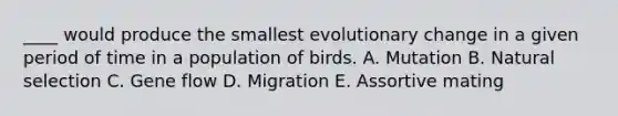 ____ would produce the smallest evolutionary change in a given period of time in a population of birds. A. Mutation B. Natural selection C. Gene flow D. Migration E. Assortive mating