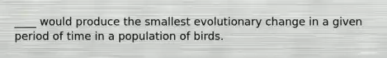 ____ would produce the smallest evolutionary change in a given period of time in a population of birds.