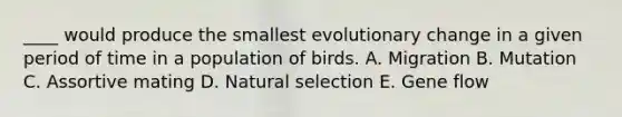 ____ would produce the smallest evolutionary change in a given period of time in a population of birds. A. Migration B. Mutation C. Assortive mating D. Natural selection E. Gene flow