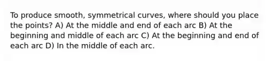 To produce smooth, symmetrical curves, where should you place the points? A) At the middle and end of each arc B) At the beginning and middle of each arc C) At the beginning and end of each arc D) In the middle of each arc.