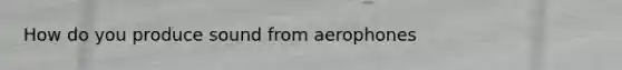 How do you produce sound from aerophones