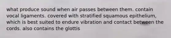 what produce sound when air passes between them. contain vocal ligaments. covered with stratified squamous epithelium, which is best suited to endure vibration and contact between the cords. also contains the glottis