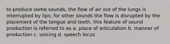 to produce some sounds, the flow of air out of the lungs is interrupted by lips; for other sounds the flow is disrupted by the placement of the tongue and teeth. this feature of sound production is referred to as a. place of articulation b. manner of production c. voicing d. speech locus