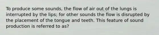 To produce some sounds, the flow of air out of the lungs is interrupted by the lips; for other sounds the flow is disrupted by the placement of the tongue and teeth. This feature of sound production is referred to as?