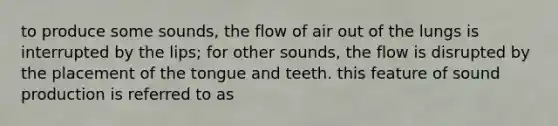 to produce some sounds, the flow of air out of the lungs is interrupted by the lips; for other sounds, the flow is disrupted by the placement of the tongue and teeth. this feature of sound production is referred to as