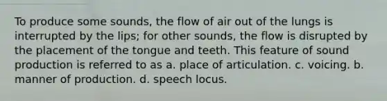 To produce some sounds, the flow of air out of the lungs is interrupted by the lips; for other sounds, the flow is disrupted by the placement of the tongue and teeth. This feature of sound production is referred to as a. place of articulation. c. voicing. b. manner of production. d. speech locus.