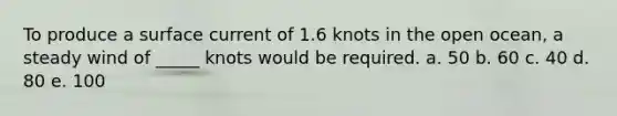 To produce a surface current of 1.6 knots in the open ocean, a steady wind of _____ knots would be required. a. 50 b. 60 c. 40 d. 80 e. 100