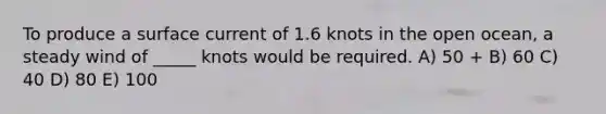 To produce a surface current of 1.6 knots in the open ocean, a steady wind of _____ knots would be required. A) 50 + B) 60 C) 40 D) 80 E) 100