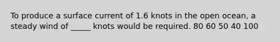 To produce a surface current of 1.6 knots in the open ocean, a steady wind of _____ knots would be required. 80 60 50 40 100