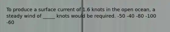 To produce a surface current of 1.6 knots in the open ocean, a steady wind of _____ knots would be required. -50 -40 -80 -100 -60