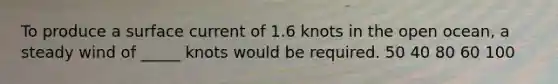 To produce a surface current of 1.6 knots in the open ocean, a steady wind of _____ knots would be required. 50 40 80 60 100