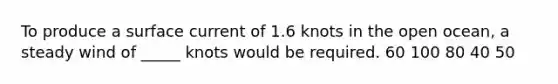 To produce a surface current of 1.6 knots in the open ocean, a steady wind of _____ knots would be required. 60 100 80 40 50