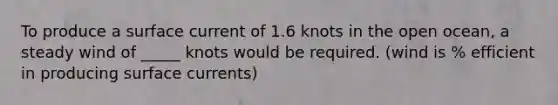 To produce a surface current of 1.6 knots in the open ocean, a steady wind of _____ knots would be required. (wind is % efficient in producing surface currents)