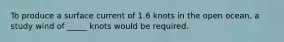 To produce a surface current of 1.6 knots in the open ocean, a study wind of _____ knots would be required.