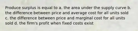 Produce surplus is equal to a. the area under the supply curve b. the difference between price and average cost for all units sold c. the difference between price and marginal cost for all units sold d. the firm's profit when fixed costs exist