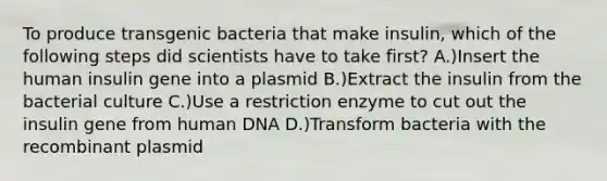 To produce transgenic bacteria that make insulin, which of the following steps did scientists have to take first? A.)Insert the human insulin gene into a plasmid B.)Extract the insulin from the bacterial culture C.)Use a restriction enzyme to cut out the insulin gene from human DNA D.)Transform bacteria with the recombinant plasmid