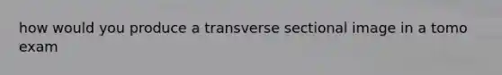 how would you produce a transverse sectional image in a tomo exam