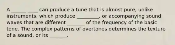 A ______ ____ can produce a tune that is almost pure, unlike instruments, which produce _________, or accompanying sound waves that are different _______ of the frequency of the basic tone. The complex patterns of overtones determines the texture of a sound, or its _______.