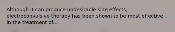 Although it can produce undesirable side effects, electroconvulsive therapy has been shown to be most effective in the treatment of...