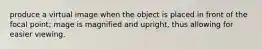 produce a virtual image when the object is placed in front of the focal point; mage is magnified and upright, thus allowing for easier viewing.