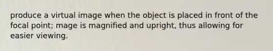 produce a virtual image when the object is placed in front of the focal point; mage is magnified and upright, thus allowing for easier viewing.