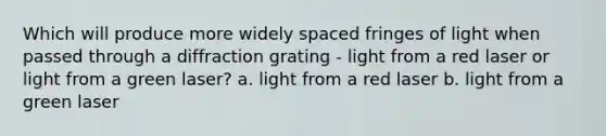 Which will produce more widely spaced fringes of light when passed through a diffraction grating - light from a red laser or light from a green laser? a. light from a red laser b. light from a green laser