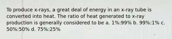 To produce x-rays, a great deal of energy in an x-ray tube is converted into heat. The ratio of heat generated to x-ray production is generally considered to be a. 1%:99% b. 99%:1% c. 50%:50% d. 75%:25%