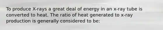 To produce X-rays a great deal of energy in an x-ray tube is converted to heat. The ratio of heat generated to x-ray production is generally considered to be: